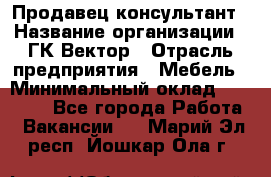 Продавец-консультант › Название организации ­ ГК Вектор › Отрасль предприятия ­ Мебель › Минимальный оклад ­ 15 000 - Все города Работа » Вакансии   . Марий Эл респ.,Йошкар-Ола г.